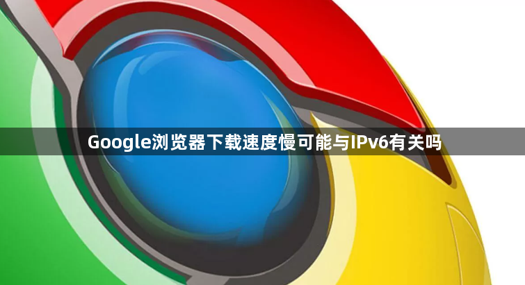 Google浏览器下载速度慢可能与IPv6有关吗1