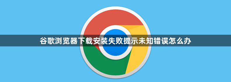 谷歌浏览器下载安装失败提示未知错误怎么办1