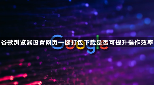 谷歌浏览器设置网页一键打包下载是否可提升操作效率1