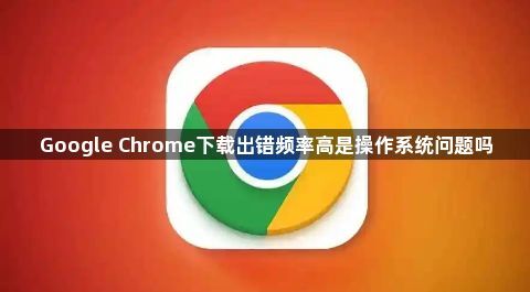 Google Chrome下载出错频率高是操作系统问题吗1