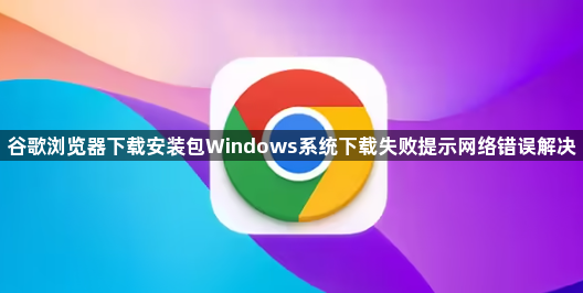 谷歌浏览器下载安装包Windows系统下载失败提示网络错误解决1