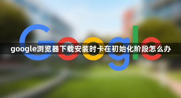 google浏览器下载安装时卡在初始化阶段怎么办1