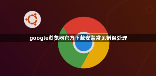 google浏览器官方下载安装常见错误处理1