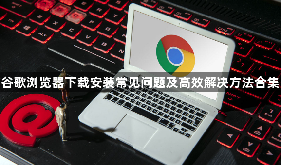 谷歌浏览器下载安装常见问题及高效解决方法合集1