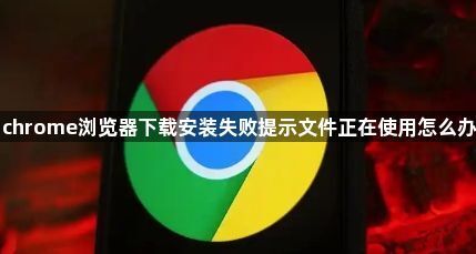 chrome浏览器下载安装失败提示文件正在使用怎么办1