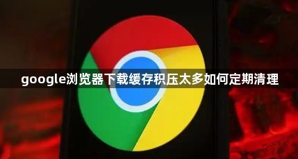 google浏览器下载缓存积压太多如何定期清理1