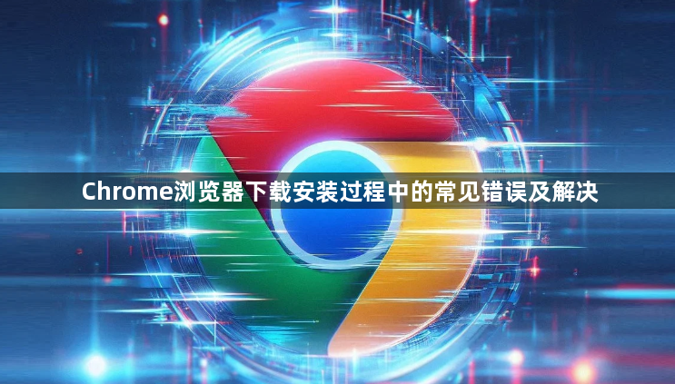 Chrome浏览器下载安装过程中的常见错误及解决1