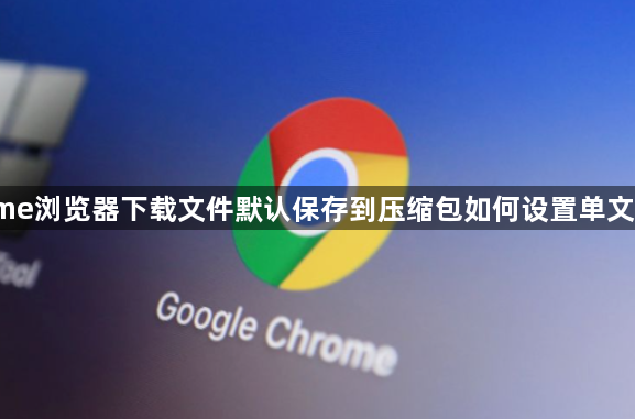 Chrome浏览器下载文件默认保存到压缩包如何设置单文件保存1