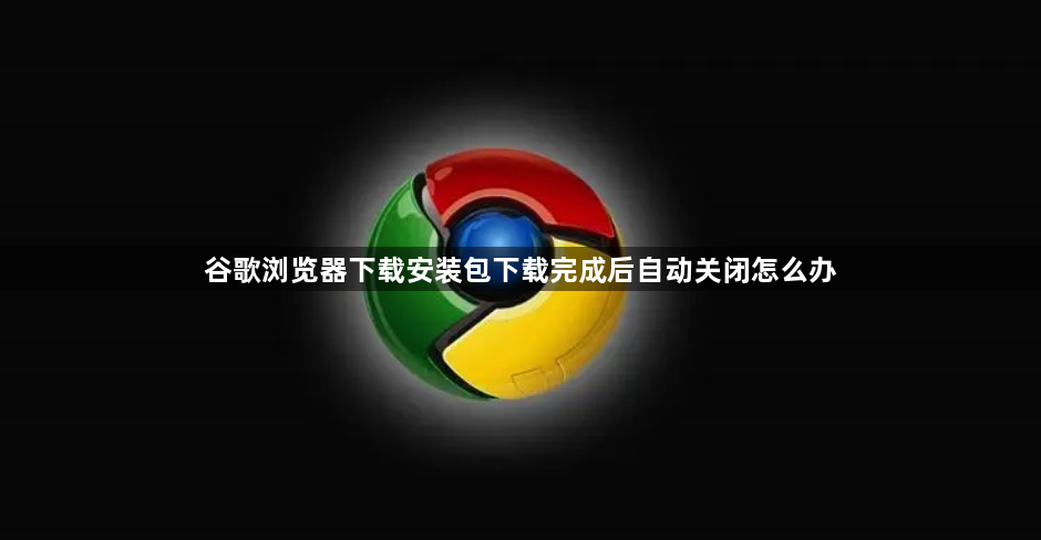 谷歌浏览器下载安装包下载完成后自动关闭怎么办1