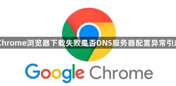 Chrome浏览器下载失败是否DNS服务器配置异常引起1