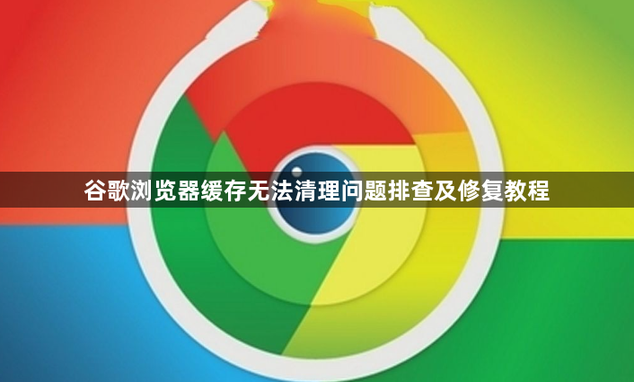 谷歌浏览器缓存无法清理问题排查及修复教程1