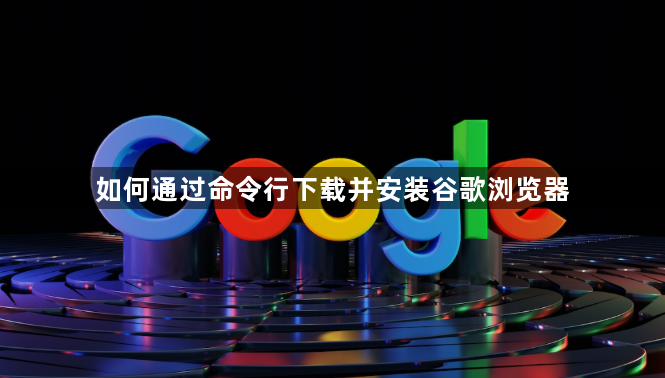 如何通过命令行下载并安装谷歌浏览器1