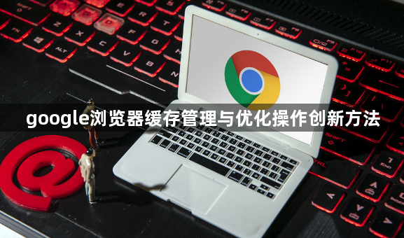 google浏览器缓存管理与优化操作创新方法1